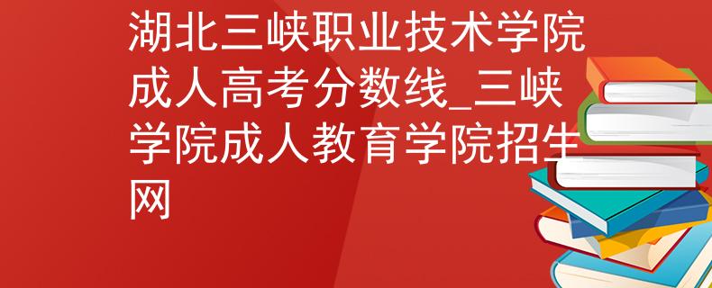 湖北三峽職業(yè)技術(shù)學(xué)院成人高考分?jǐn)?shù)線_三峽學(xué)院成人教育學(xué)院招生網(wǎng)