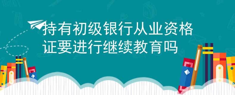持有初級銀行從業(yè)資格證要進(jìn)行繼續(xù)教育嗎