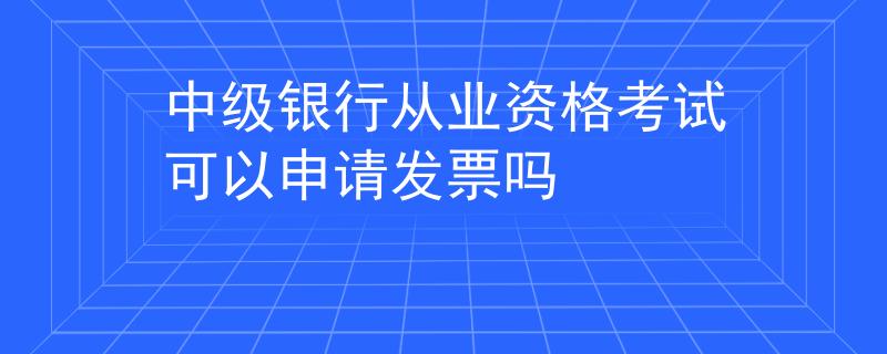 中級銀行從業(yè)資格考試可以申請發(fā)票嗎