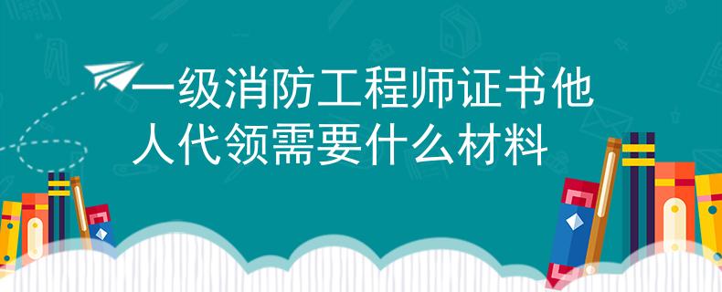 一級消防工程師證書他人代領(lǐng)需要什么材料