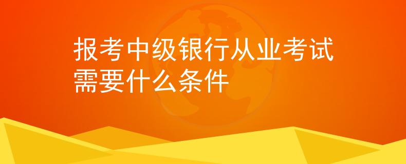 報考中級銀行從業(yè)考試需要什么條件