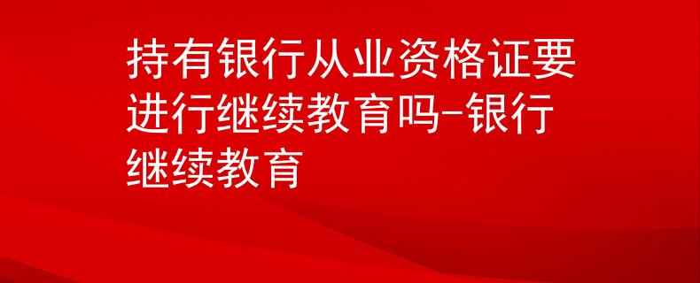 持有銀行從業(yè)資格證要進行繼續(xù)教育嗎-銀行繼續(xù)教育