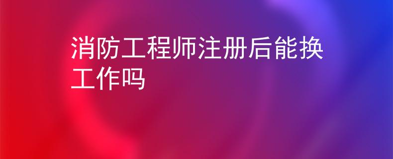 消防工程師注冊后能換工作嗎