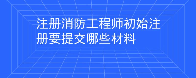 注冊(cè)消防工程師初始注冊(cè)要提交哪些材料