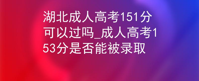 湖北成人高考151分可以過嗎_成人高考153分是否能被錄取