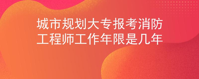 城市規(guī)劃大專報考消防工程師工作年限是幾年