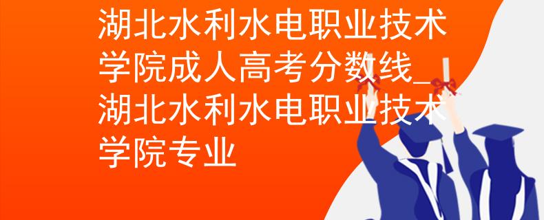 湖北水利水電職業(yè)技術(shù)學(xué)院成人高考分?jǐn)?shù)線_湖北水利水電職業(yè)技術(shù)學(xué)院專業(yè)