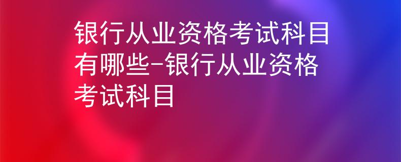 銀行從業(yè)資格考試科目有哪些-銀行從業(yè)資格考試科目