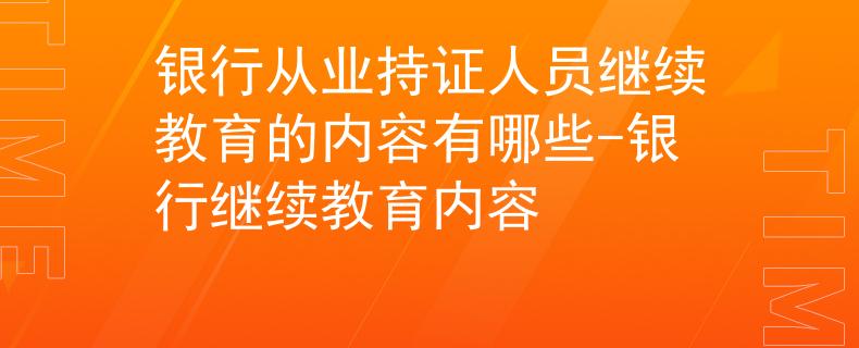 銀行從業(yè)持證人員繼續(xù)教育的內(nèi)容有哪些-銀行繼續(xù)教育內(nèi)容