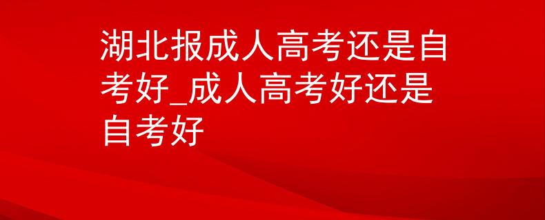湖北報成人高考還是自考好_成人高考好還是自考好
