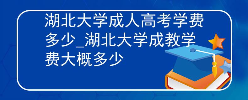 湖北大學成人高考學費多少_湖北大學成教學費大概多少