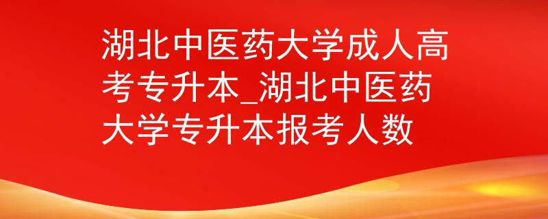 湖北中醫(yī)藥大學(xué)成人高考專升本_湖北中醫(yī)藥大學(xué)專升本報(bào)考人數(shù)