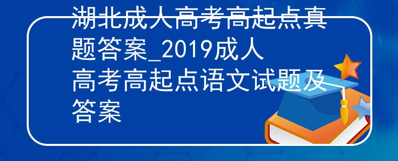 湖北成人高考高起點(diǎn)真題答案_2019成人高考高起點(diǎn)語(yǔ)文試題及答案