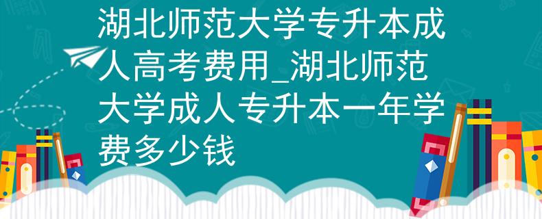 湖北師范大學(xué)專升本成人高考費用_湖北師范大學(xué)成人專升本一年學(xué)費多少錢