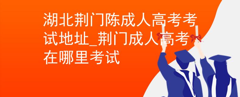 湖北荊門陳成人高考考試地址_荊門成人高考在哪里考試 湖北荊門陳成人高考考試地址_荊門成人高考在哪里考試