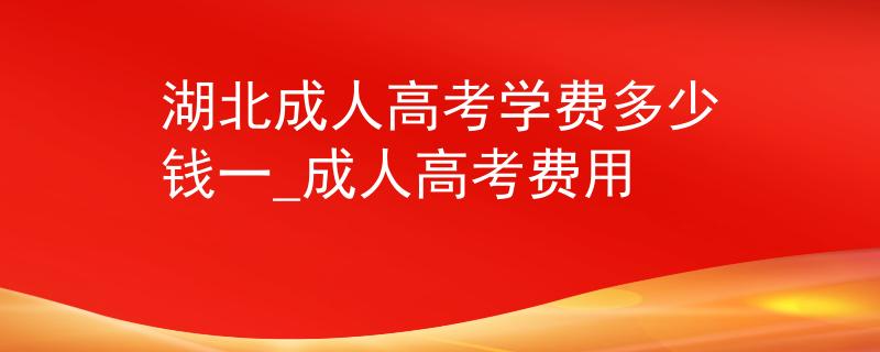 湖北成人高考學(xué)費(fèi)多少錢一_成人高考費(fèi)用