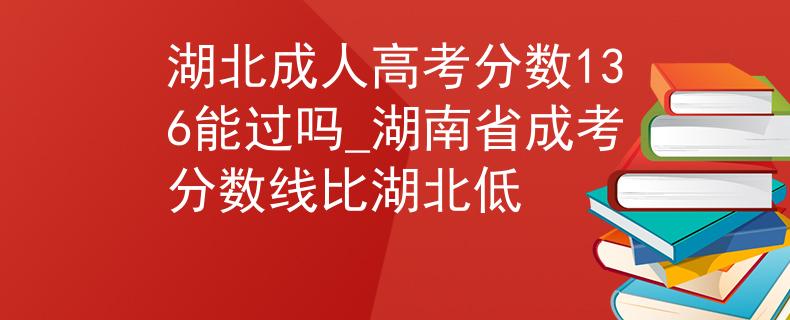 湖北成人高考分?jǐn)?shù)136能過(guò)嗎_湖南省成考分?jǐn)?shù)線比湖北低