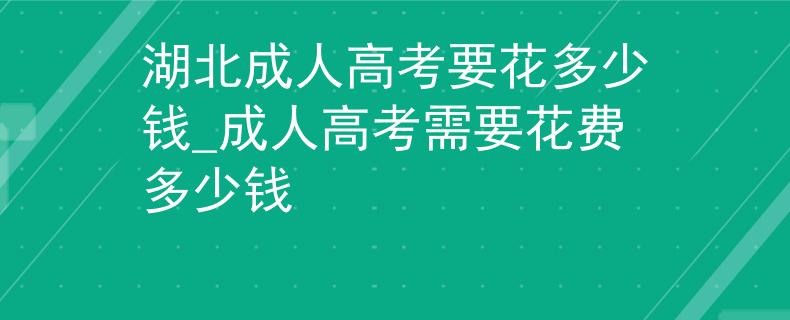 湖北成人高考要花多少錢_成人高考需要花費(fèi)多少錢