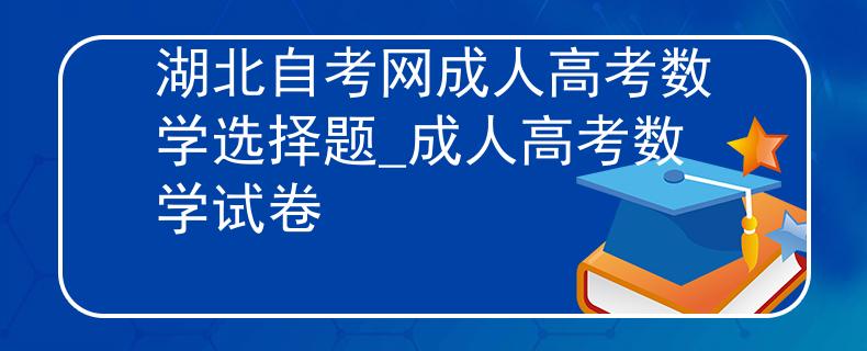 湖北自考網(wǎng)成人高考數(shù)學(xué)選擇題_成人高考數(shù)學(xué)試卷