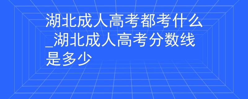 湖北成人高考都考什么_湖北成人高考分?jǐn)?shù)線是多少