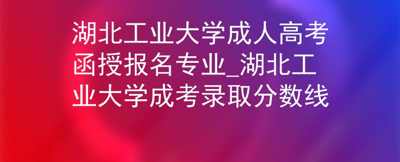 湖北工業(yè)大學(xué)成人高考函授報(bào)名專(zhuān)業(yè)_湖北工業(yè)大學(xué)成考錄取分?jǐn)?shù)線