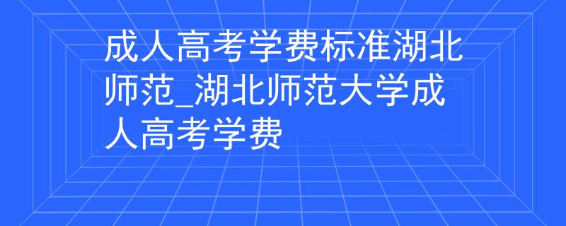 成人高考學(xué)費標準湖北師范_湖北師范大學(xué)成人高考學(xué)費