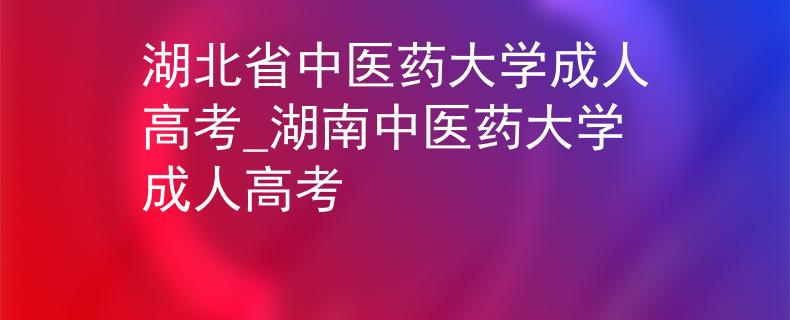 湖北省中醫(yī)藥大學(xué)成人高考_湖南中醫(yī)藥大學(xué)成人高考
