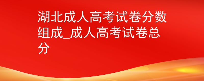湖北成人高考試卷分?jǐn)?shù)組成_成人高考試卷總分