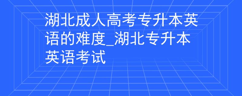 湖北成人高考專升本英語的難度_湖北專升本英語考試