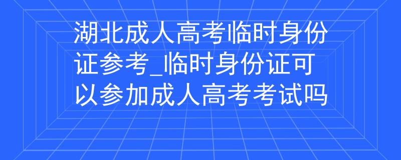 湖北成人高考臨時(shí)身份證參考_臨時(shí)身份證可以參加成人高考考試嗎