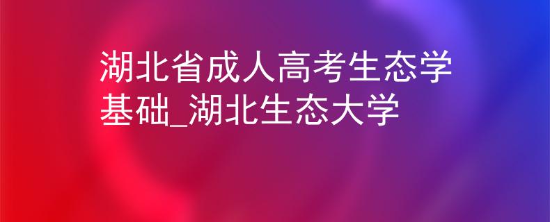 湖北省成人高考生態(tài)學(xué)基礎(chǔ)_湖北生態(tài)大學(xué)