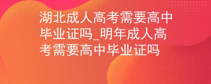 湖北成人高考需要高中畢業(yè)證嗎_明年成人高考需要高中畢業(yè)證嗎