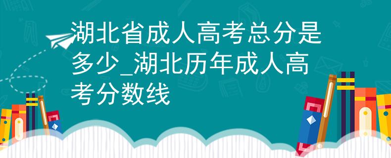 湖北省成人高考總分是多少_湖北歷年成人高考分?jǐn)?shù)線