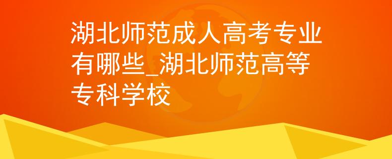 湖北師范成人高考專業(yè)有哪些_湖北師范高等?？茖W校