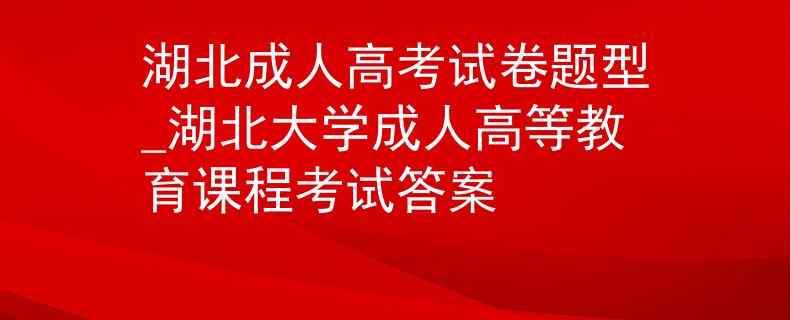 湖北成人高考試卷題型_湖北大學(xué)成人高等教育課程考試答案