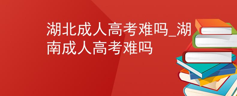 湖北成人高考難嗎_湖南成人高考難嗎