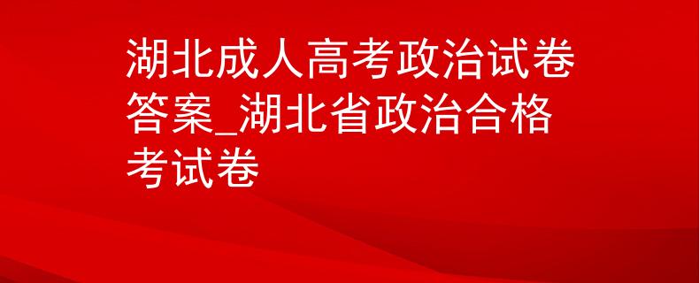 湖北成人高考政治試卷答案_湖北省政治合格考試卷