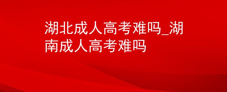 湖北成人高考難嗎_湖南成人高考難嗎