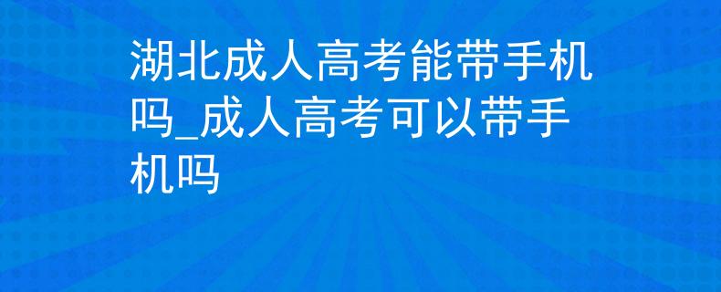 湖北成人高考能帶手機嗎_成人高考可以帶手機嗎