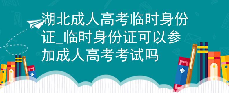 湖北成人高考臨時身份證_臨時身份證可以參加成人高考考試嗎