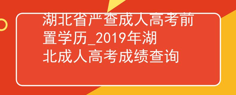 湖北省嚴(yán)查成人高考前置學(xué)歷_2019年湖北成人高考成績查詢