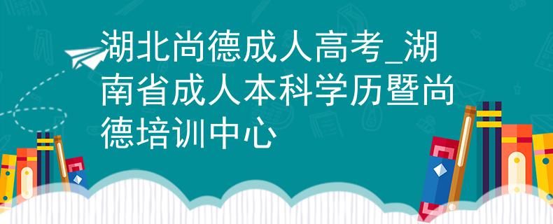 湖北尚德成人高考_湖南省成人本科學(xué)歷暨尚德培訓(xùn)中心