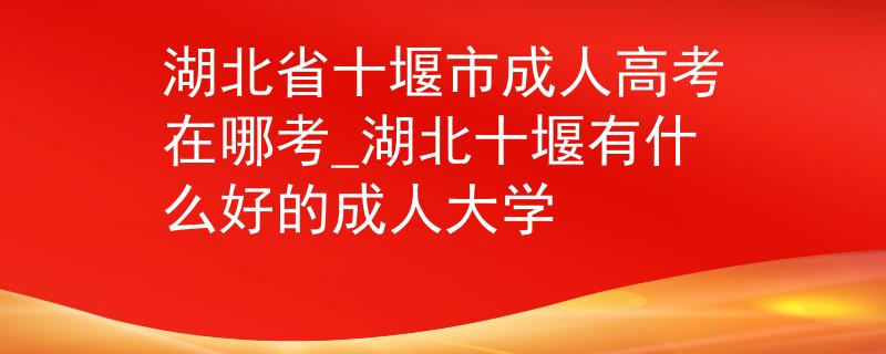 湖北省十堰市成人高考在哪考_湖北十堰有什么好的成人大學(xué)