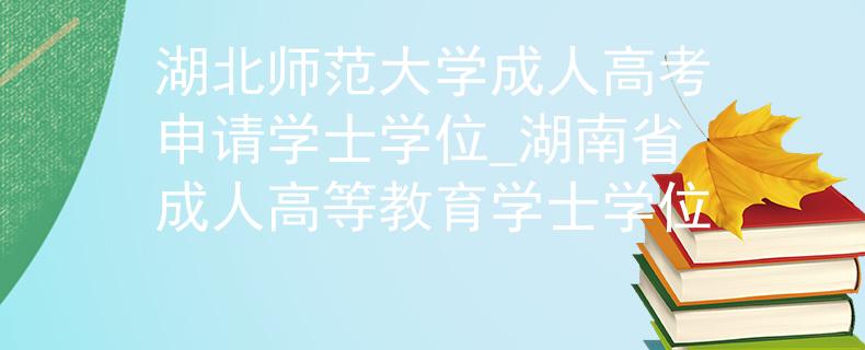 湖北師范大學(xué)成人高考申請學(xué)士學(xué)位_湖南省成人高等教育學(xué)士學(xué)位