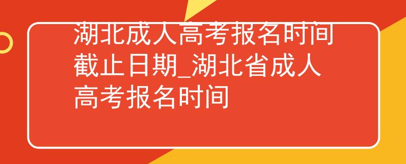 湖北成人高考報名時間截止日期_湖北省成人高考報名時間