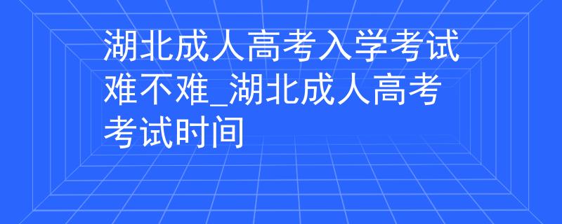 湖北成人高考入學(xué)考試難不難_湖北成人高考考試時(shí)間