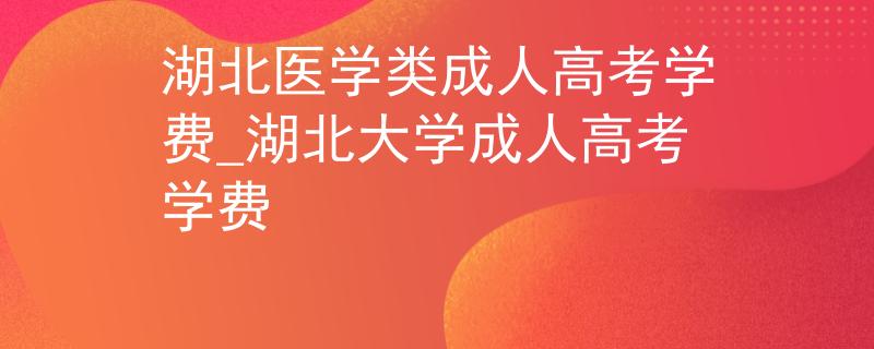 湖北醫(yī)學(xué)類成人高考學(xué)費(fèi)_湖北大學(xué)成人高考學(xué)費(fèi)