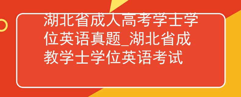 湖北省成人高考學(xué)士學(xué)位英語真題_湖北省成教學(xué)士學(xué)位英語考試