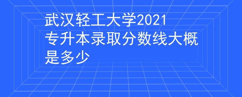 武漢輕工大學(xué)2021專升本錄取分數(shù)線大概是多少