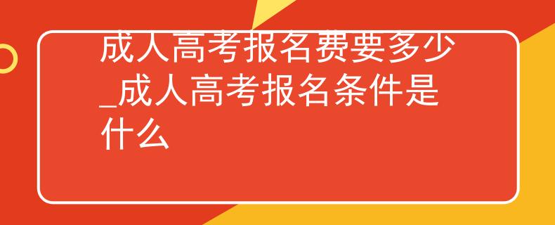 成人高考報名費要多少_成人高考報名條件是什么
